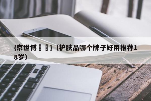 {京世博娛樂}(护肤品哪个牌子好用推荐18岁)