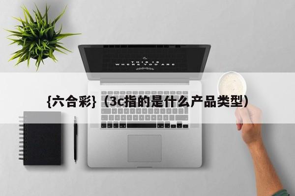 {六合彩}(3c指的是什么产品类型)