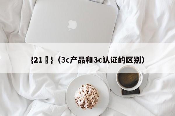 {21點}(3c产品和3c认证的区别)