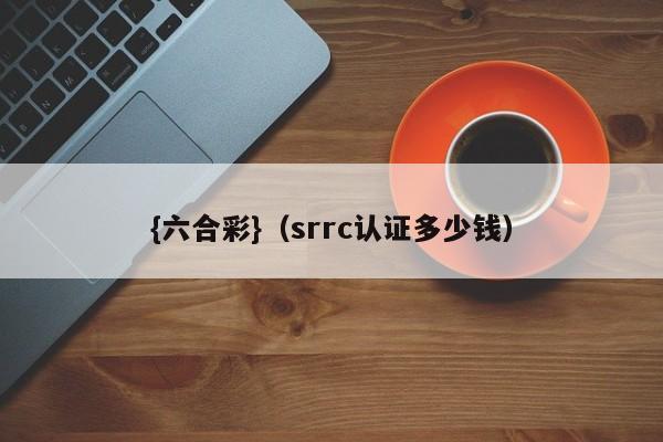 {六合彩}(srrc认证多少钱)